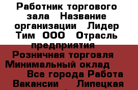 Работник торгового зала › Название организации ­ Лидер Тим, ООО › Отрасль предприятия ­ Розничная торговля › Минимальный оклад ­ 12 000 - Все города Работа » Вакансии   . Липецкая обл.